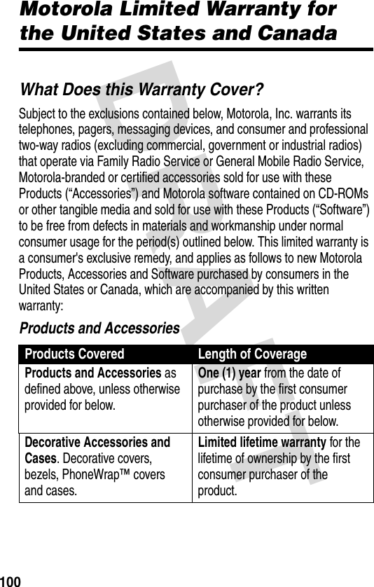 DRAFT 100Motorola Limited Warranty for the United States and CanadaWarrantyWhat Does this Warranty Cover?Subject to the exclusions contained below, Motorola, Inc. warrants its telephones, pagers, messaging devices, and consumer and professional two-way radios (excluding commercial, government or industrial radios) that operate via Family Radio Service or General Mobile Radio Service, Motorola-branded or certified accessories sold for use with these Products (“Accessories”) and Motorola software contained on CD-ROMs or other tangible media and sold for use with these Products (“Software”) to be free from defects in materials and workmanship under normal consumer usage for the period(s) outlined below. This limited warranty is a consumer&apos;s exclusive remedy, and applies as follows to new Motorola Products, Accessories and Software purchased by consumers in the United States or Canada, which are accompanied by this written warranty:Products and AccessoriesProducts Covered Length of CoverageProducts and Accessories as defined above, unless otherwise provided for below.One (1) year from the date of purchase by the first consumer purchaser of the product unless otherwise provided for below.Decorative Accessories and Cases. Decorative covers, bezels, PhoneWrap™ covers and cases.Limited lifetime warranty for the lifetime of ownership by the first consumer purchaser of the product.