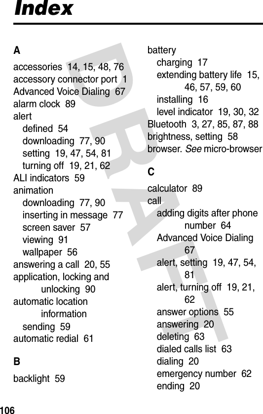 DRAFT 106IndexAaccessories  14, 15, 48, 76accessory connector port  1Advanced Voice Dialing  67alarm clock  89alertdefined  54downloading  77, 90setting  19, 47, 54, 81turning off  19, 21, 62ALI indicators  59animationdownloading  77, 90inserting in message  77screen saver  57viewing  91wallpaper  56answering a call  20, 55application, locking and unlocking  90automatic location informationsending  59automatic redial  61Bbacklight  59batterycharging  17extending battery life  15, 46, 57, 59, 60installing  16level indicator  19, 30, 32Bluetooth  3, 27, 85, 87, 88brightness, setting  58browser. See micro-browserCcalculator  89calladding digits after phone number  64Advanced Voice Dialing  67alert, setting  19, 47, 54, 81alert, turning off  19, 21, 62answer options  55answering  20deleting  63dialed calls list  63dialing  20emergency number  62ending  20