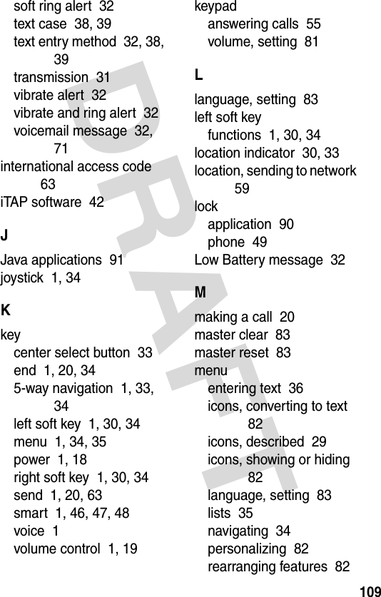 DRAFT 109soft ring alert  32text case  38, 39text entry method  32, 38, 39transmission  31vibrate alert  32vibrate and ring alert  32voicemail message  32, 71international access code  63iTAP software  42JJava applications  91joystick  1, 34Kkeycenter select button  33end  1, 20, 345-way navigation  1, 33, 34left soft key  1, 30, 34menu  1, 34, 35power  1, 18right soft key  1, 30, 34send  1, 20, 63smart  1, 46, 47, 48voice  1volume control  1, 19keypadanswering calls  55volume, setting  81Llanguage, setting  83left soft keyfunctions  1, 30, 34location indicator  30, 33location, sending to network  59lockapplication  90phone  49Low Battery message  32Mmaking a call  20master clear  83master reset  83menuentering text  36icons, converting to text  82icons, described  29icons, showing or hiding  82language, setting  83lists  35navigating  34personalizing  82rearranging features  82