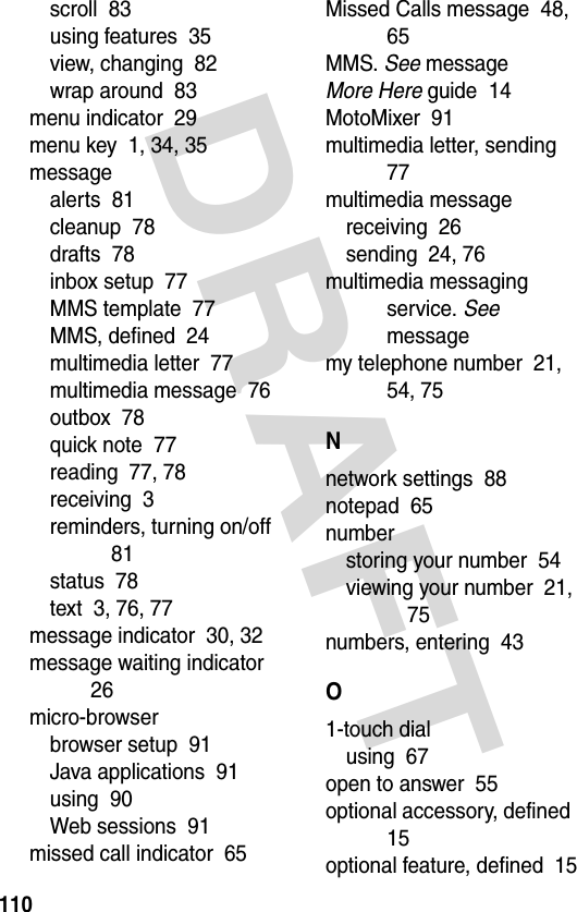 DRAFT 110scroll  83using features  35view, changing  82wrap around  83menu indicator  29menu key  1, 34, 35messagealerts  81cleanup  78drafts  78inbox setup  77MMS template  77MMS, defined  24multimedia letter  77multimedia message  76outbox  78quick note  77reading  77, 78receiving  3reminders, turning on/off  81status  78text  3, 76, 77message indicator  30, 32message waiting indicator  26micro-browserbrowser setup  91Java applications  91using  90Web sessions  91missed call indicator  65Missed Calls message  48, 65MMS. See messageMore Here guide  14MotoMixer  91multimedia letter, sending  77multimedia messagereceiving  26sending  24, 76multimedia messaging service. See messagemy telephone number  21, 54, 75Nnetwork settings  88notepad  65numberstoring your number  54viewing your number  21, 75numbers, entering  43O1-touch dialusing  67open to answer  55optional accessory, defined  15optional feature, defined  15