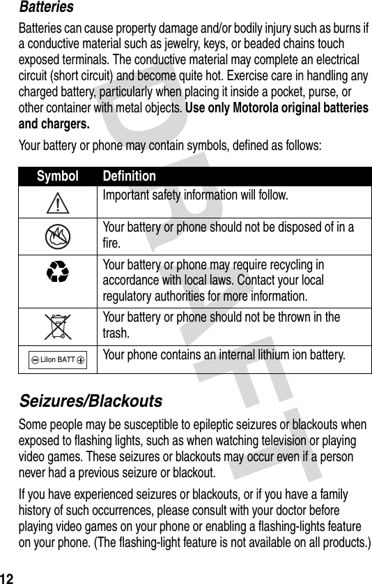 DRAFT 12BatteriesBatteries can cause property damage and/or bodily injury such as burns if a conductive material such as jewelry, keys, or beaded chains touch exposed terminals. The conductive material may complete an electrical circuit (short circuit) and become quite hot. Exercise care in handling any charged battery, particularly when placing it inside a pocket, purse, or other container with metal objects. Use only Motorola original batteries and chargers.Your battery or phone may contain symbols, defined as follows:Seizures/BlackoutsSome people may be susceptible to epileptic seizures or blackouts when exposed to flashing lights, such as when watching television or playing video games. These seizures or blackouts may occur even if a person never had a previous seizure or blackout.If you have experienced seizures or blackouts, or if you have a family history of such occurrences, please consult with your doctor before playing video games on your phone or enabling a flashing-lights feature on your phone. (The flashing-light feature is not available on all products.)Symbol DefinitionImportant safety information will follow.Your battery or phone should not be disposed of in a fire.Your battery or phone may require recycling in accordance with local laws. Contact your local regulatory authorities for more information.Your battery or phone should not be thrown in the trash.Your phone contains an internal lithium ion battery.LiIon BATT