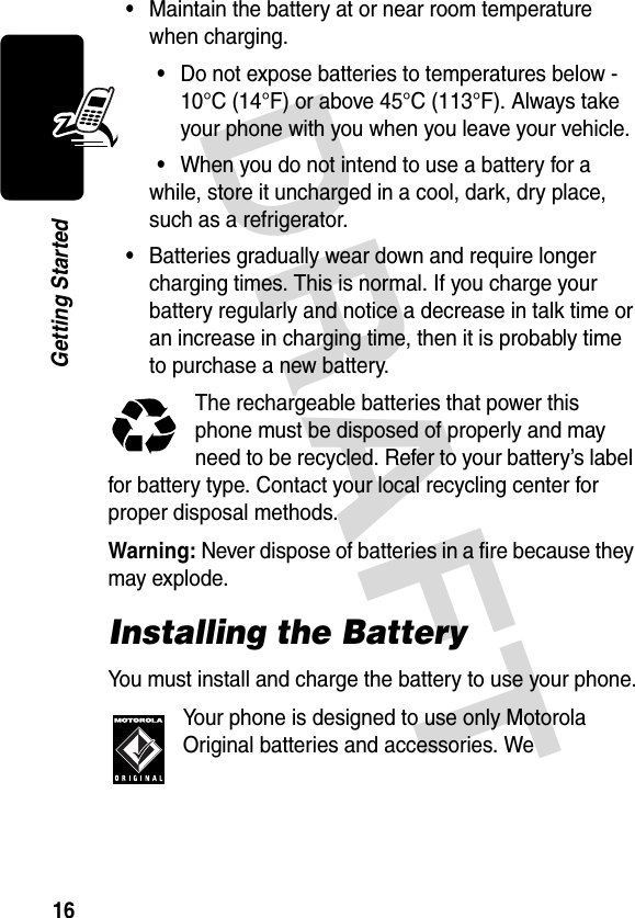 DRAFT 16Getting Started•Maintain the battery at or near room temperature when charging.•Do not expose batteries to temperatures below -10°C (14°F) or above 45°C (113°F). Always take your phone with you when you leave your vehicle.•When you do not intend to use a battery for a while, store it uncharged in a cool, dark, dry place, such as a refrigerator.•Batteries gradually wear down and require longer charging times. This is normal. If you charge your battery regularly and notice a decrease in talk time or an increase in charging time, then it is probably time to purchase a new battery.The rechargeable batteries that power this phone must be disposed of properly and may need to be recycled. Refer to your battery’s label for battery type. Contact your local recycling center for proper disposal methods.Warning: Never dispose of batteries in a fire because they may explode.Installing the BatteryYou must install and charge the battery to use your phone.Your phone is designed to use only Motorola Original batteries and accessories. We 