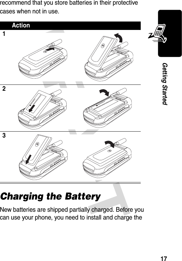 DRAFT 17Getting Startedrecommend that you store batteries in their protective cases when not in use.Charging the BatteryNew batteries are shipped partially charged. Before you can use your phone, you need to install and charge the Action123