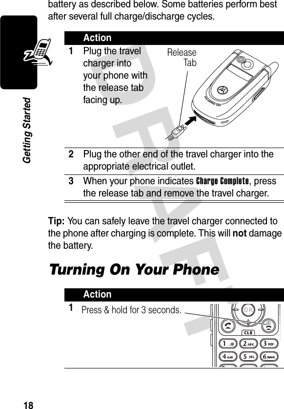 DRAFT 18Getting Startedbattery as described below. Some batteries perform best after several full charge/discharge cycles.Tip: You can safely leave the travel charger connected to the phone after charging is complete. This will not damage the battery.Turning On Your PhoneAction1Plug the travel charger into your phone with the release tab facing up.2Plug the other end of the travel charger into the appropriate electrical outlet.3When your phone indicates Charge Complete, press the release tab and remove the travel charger.Action1Release TabPress &amp; hold for 3 seconds.