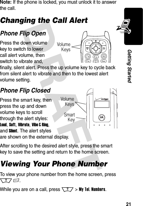 DRAFT 21Getting StartedNote: If the phone is locked, you must unlock it to answer the call.Changing the Call AlertPhone Flip OpenPress the down volume key to switch to lower call alert volume, then switch to vibrate and, finally, silent alert. Press the up volume key to cycle back from silent alert to vibrate and then to the lowest alert volume setting.Phone Flip ClosedPress the smart key, then press the up and down volume keys to scroll through the alert styles: Loud, Soft, Vibrate, Vibe &amp; Ring, and Silent. The alert styles are shown on the external display.After scrolling to the desired alert style, press the smart key to save the setting and return to the home screen.Viewing Your Phone NumberTo view your phone number from the home screen, press M #.While you are on a call, press M &gt; My Tel. Numbers.Volume KeysVolume KeysSmart Key