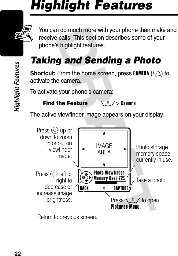 DRAFT 22Highlight FeaturesHighlight FeaturesYou can do much more with your phone than make and receive calls! This section describes some of your phone’s highlight features.Taking and Sending a PhotoShortcut: From the home screen, press CAMERA (+) to activate the camera.To activate your phone’s camera:The active viewfinder image appears on your display.Find the FeatureM&gt; CameraBACKMCAPTURE Photo Viewfinder Memory Used:72%Press S up or down to zoom in or out on viewfinder image.Photo storage memory space currently in use.Return to previous screen.Press S left or right to decrease or increase image brightness. Press M to open Pictures Menu.Take a photo.IMAGEAREA