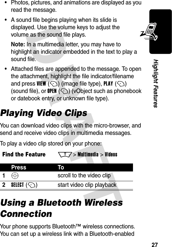 DRAFT 27Highlight Features•Photos, pictures, and animations are displayed as you read the message.•A sound file begins playing when its slide is displayed. Use the volume keys to adjust the volume as the sound file plays.Note: In a multimedia letter, you may have to highlight an indicator embedded in the text to play a sound file.•Attached files are appended to the message. To open the attachment, highlight the file indicator/filename and press VIEW (+) (image file type), PLAY (+) (sound file), or OPEN (+) (vObject such as phonebook or datebook entry, or unknown file type).Playing Video ClipsYou can download video clips with the micro-browser, and send and receive video clips in multimedia messages.To play a video clip stored on your phone:Using a Bluetooth Wireless ConnectionYour phone supports Bluetooth™ wireless connections. You can set up a wireless link with a Bluetooth-enabled Find the FeatureM&gt; Multimedia &gt; VideosPress To1S scroll to the video clip2SELECT (+)start video clip playback