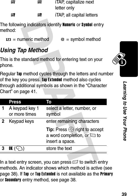 DRAFT 39Learning to Use Your PhoneThe following indicators identify Numeric or Symbol entry method:Using Tap MethodThis is the standard method for entering text on your phone.Regular Tap method cycles through the letters and number of the key you press. Tap Extended method also cycles through additional symbols as shown in the “Character Chart” on page 41.In a text entry screen, you can press # to switch entry methods. An indicator shows which method is active (see page 38). If Tap or Tap Extended is not available as the Primary or Secondary entry method, see page 38.k n iTAP, capitalize next letter onlyi o iTAP, all capital lettersW= numeric method[= symbol methodPress To1A keypad key 1 or more timesselect a letter, number, or symbol2Keypad keys enter remaining charactersTip: Press S right to accept a word completion, or * to insert a space.3OK (+)store the text