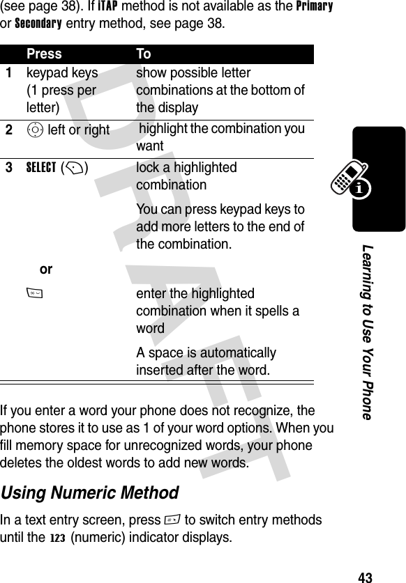 DRAFT 43Learning to Use Your Phone(see page 38). If iTAP method is not available as the Primary or Secondary entry method, see page 38.If you enter a word your phone does not recognize, the phone stores it to use as 1 of your word options. When you fill memory space for unrecognized words, your phone deletes the oldest words to add new words.Using Numeric MethodIn a text entry screen, press # to switch entry methods until the W (numeric) indicator displays.Press To1keypad keys (1 press per letter)show possible letter combinations at the bottom of the display2S left or right  highlight the combination you want3SELECT (+)   or* lock a highlighted combinationYou can press keypad keys to add more letters to the end of the combination.enter the highlighted combination when it spells a wordA space is automatically inserted after the word.