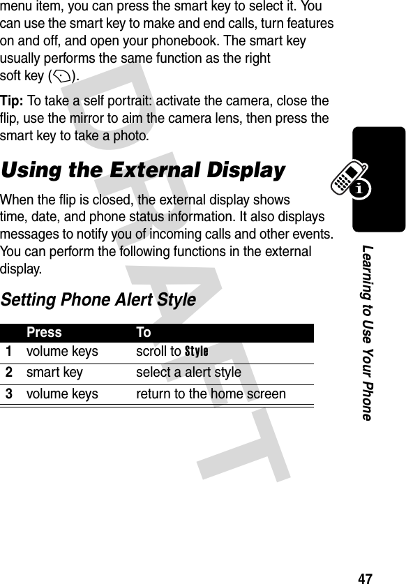 DRAFT 47Learning to Use Your Phonemenu item, you can press the smart key to select it. You can use the smart key to make and end calls, turn features on and off, and open your phonebook. The smart key usually performs the same function as the right soft key (+).Tip: To take a self portrait: activate the camera, close the flip, use the mirror to aim the camera lens, then press the smart key to take a photo.Using the External DisplayWhen the flip is closed, the external display shows time, date, and phone status information. It also displays messages to notify you of incoming calls and other events. You can perform the following functions in the external display.Setting Phone Alert StylePress To1volume keys scroll to Style2smart key select a alert style3volume keys return to the home screen