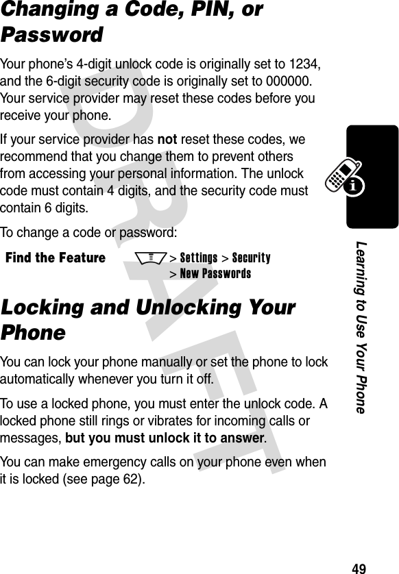 DRAFT 49Learning to Use Your PhoneChanging a Code, PIN, or PasswordYour phone’s 4-digit unlock code is originally set to 1234, and the 6-digit security code is originally set to 000000. Your service provider may reset these codes before you receive your phone.If your service provider has not reset these codes, we recommend that you change them to prevent others from accessing your personal information. The unlock code must contain 4 digits, and the security code must contain 6 digits.To change a code or password:Locking and Unlocking Your PhoneYou can lock your phone manually or set the phone to lock automatically whenever you turn it off.To use a locked phone, you must enter the unlock code. A locked phone still rings or vibrates for incoming calls or messages, but you must unlock it to answer.You can make emergency calls on your phone even when it is locked (see page 62).Find the FeatureM&gt; Settings &gt; Security &gt; New Passwords