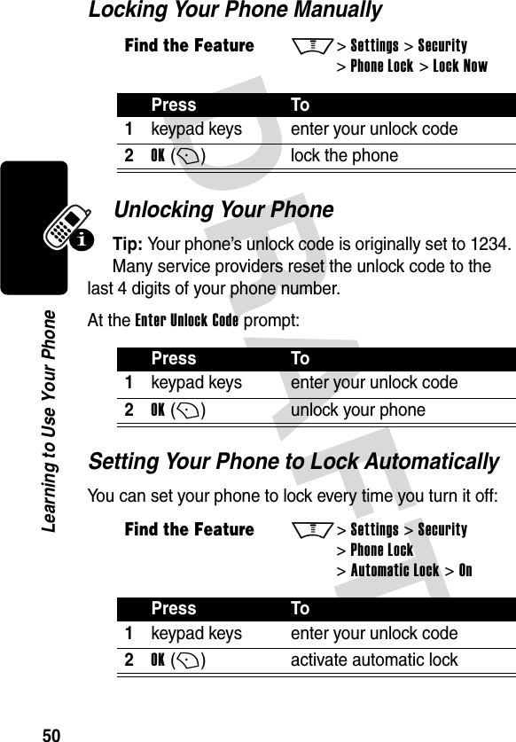 DRAFT 50Learning to Use Your PhoneLocking Your Phone ManuallyUnlocking Your PhoneTip: Your phone’s unlock code is originally set to 1234. Many service providers reset the unlock code to the last 4 digits of your phone number.At the Enter Unlock Code prompt:Setting Your Phone to Lock AutomaticallyYou can set your phone to lock every time you turn it off:Find the FeatureM&gt; Settings &gt; Security &gt; Phone Lock &gt; Lock NowPress To1keypad keys enter your unlock code2OK (+)lock the phonePress To1keypad keys enter your unlock code2OK (+)unlock your phoneFind the FeatureM&gt; Settings &gt; Security &gt; Phone Lock &gt; Automatic Lock &gt; OnPress To1keypad keys enter your unlock code2OK (+)activate automatic lock