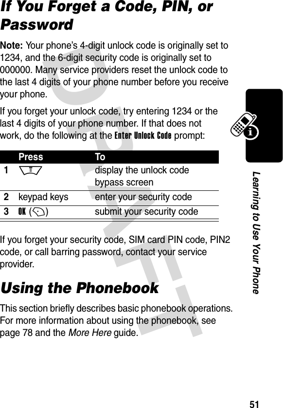 DRAFT 51Learning to Use Your PhoneIf You Forget a Code, PIN, or PasswordNote: Your phone’s 4-digit unlock code is originally set to 1234, and the 6-digit security code is originally set to 000000. Many service providers reset the unlock code to the last 4 digits of your phone number before you receive your phone.If you forget your unlock code, try entering 1234 or the last 4 digits of your phone number. If that does not work, do the following at the Enter Unlock Code prompt:If you forget your security code, SIM card PIN code, PIN2 code, or call barring password, contact your service provider.Using the PhonebookThis section briefly describes basic phonebook operations. For more information about using the phonebook, see page 78 and the More Here guide.Press To1M display the unlock code bypass screen2keypad keys enter your security code3OK (+)submit your security code