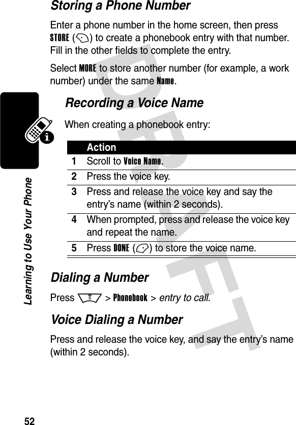 DRAFT 52Learning to Use Your PhoneStoring a Phone NumberEnter a phone number in the home screen, then press STORE (+) to create a phonebook entry with that number. Fill in the other fields to complete the entry.Select MORE to store another number (for example, a work number) under the same Name.Recording a Voice NameWhen creating a phonebook entry:Dialing a NumberPress M &gt; Phonebook &gt; entry to call.Voice Dialing a NumberPress and release the voice key, and say the entry’s name (within 2 seconds).Action1Scroll to Voice Name.2Press the voice key.3Press and release the voice key and say the entry’s name (within 2 seconds). 4When prompted, press and release the voice key and repeat the name.5Press DONE (-) to store the voice name.