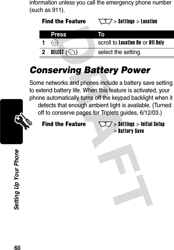 DRAFT 60Setting Up Your Phoneinformation unless you call the emergency phone number (such as 911).Conserving Battery PowerSome networks and phones include a battery save setting to extend battery life. When this feature is activated, your phone automatically turns off the keypad backlight when it detects that enough ambient light is available. (Turned off to conserve pages for Triplets guides, 6/12/03.)Find the FeatureM&gt; Settings &gt; LocationPress To1S scroll to Location On or 911 Only2SELECT (+)select the settingFind the FeatureM&gt; Settings &gt; Initial Setup &gt; Battery Save