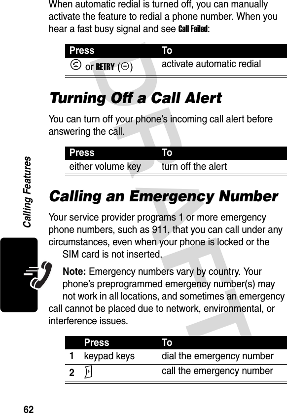 DRAFT 62Calling FeaturesWhen automatic redial is turned off, you can manually activate the feature to redial a phone number. When you hear a fast busy signal and see Call Failed:Turning Off a Call AlertYou can turn off your phone’s incoming call alert before answering the call.Calling an Emergency NumberYour service provider programs 1 or more emergency phone numbers, such as 911, that you can call under any circumstances, even when your phone is locked or the SIM card is not inserted.Note: Emergency numbers vary by country. Your phone’s preprogrammed emergency number(s) may not work in all locations, and sometimes an emergency call cannot be placed due to network, environmental, or interference issues.Press ToN or RETRY (+)activate automatic redialPress Toeither volume key turn off the alertPress To1keypad keys dial the emergency number2N call the emergency number