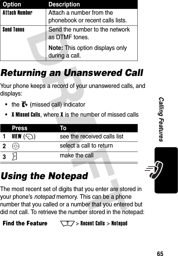 DRAFT 65Calling FeaturesReturning an Unanswered CallYour phone keeps a record of your unanswered calls, and displays:•the T (missed call) indicator•X Missed Calls, where X is the number of missed callsUsing the NotepadThe most recent set of digits that you enter are stored in your phone’s notepad memory. This can be a phone number that you called or a number that you entered but did not call. To retrieve the number stored in the notepad:Attach Number Attach a number from the phonebook or recent calls lists.Send Tones Send the number to the network as DTMF tones.Note: This option displays only during a call.Press To1VIEW (+)see the received calls list2S select a call to return3N make the callFind the FeatureM&gt; Recent Calls &gt; NotepadOption Description