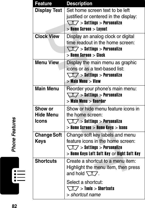 DRAFT 82Phone FeaturesDisplay TextSet home screen text to be left justified or centered in the display: M &gt; Settings &gt; Personalize &gt; Home Screen &gt; LayoutClock ViewDisplay an analog clock or digital time readout in the home screen: M &gt; Settings &gt; Personalize &gt; Home Screen &gt; ClockMenu View Display the main menu as graphic icons or as a text-based list: M &gt; Settings &gt; Personalize &gt; Main Menu &gt; ViewMain Menu Reorder your phone’s main menu: M &gt; Settings &gt; Personalize &gt; Main Menu &gt; ReorderShow or Hide Menu Icons Show or hide menu feature icons in the home screen: M &gt; Settings &gt; Personalize &gt; Home Screen &gt; Home Keys &gt; IconsChange Soft KeysChange soft key labels and menu feature icons in the home screen: M &gt; Settings &gt; Personalize &gt; Home Keys Left Soft Key or Right Soft KeyShortcuts Create a shortcut to a menu item: Highlight the menu item, then press and hold M.Select a shortcut: M &gt; Tools &gt; Shortcuts &gt; shortcut nameFeature Description