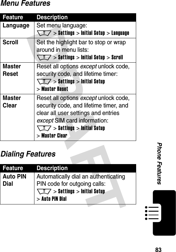 DRAFT 83Phone FeaturesMenu FeaturesDialing FeaturesFeature DescriptionLanguage Set menu language: M &gt; Settings &gt; Initial Setup &gt; LanguageScroll Set the highlight bar to stop or wrap around in menu lists: M &gt; Settings &gt; Initial Setup &gt; ScrollMaster Reset Reset all options except unlock code, security code, and lifetime timer: M &gt; Settings &gt; Initial Setup &gt; Master ResetMaster Clear Reset all options except unlock code, security code, and lifetime timer, and clear all user settings and entries except SIM card information: M &gt; Settings &gt; Initial Setup &gt; Master ClearFeature DescriptionAuto PIN DialAutomatically dial an authenticating PIN code for outgoing calls: M &gt; Settings &gt; Initial Setup &gt; Auto PIN Dial