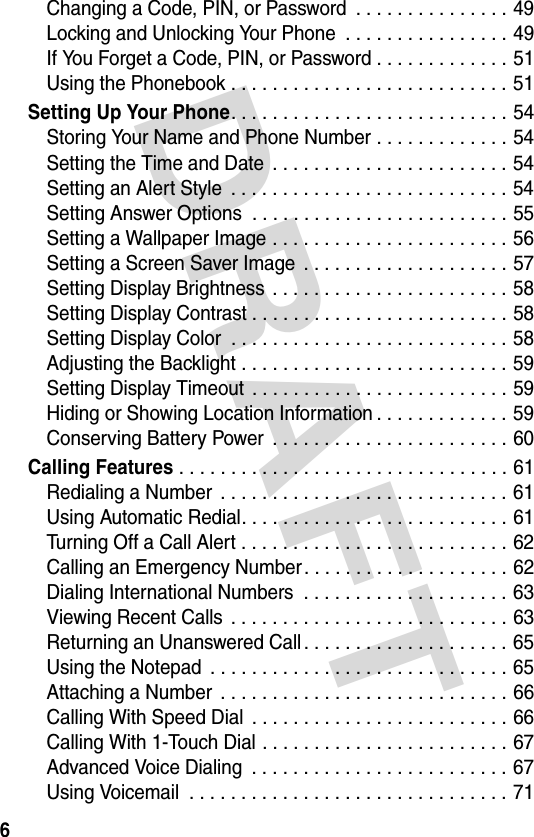 DRAFT 6Changing a Code, PIN, or Password  . . . . . . . . . . . . . . . 49Locking and Unlocking Your Phone  . . . . . . . . . . . . . . . . 49If You Forget a Code, PIN, or Password . . . . . . . . . . . . . 51Using the Phonebook . . . . . . . . . . . . . . . . . . . . . . . . . . . 51Setting Up Your Phone. . . . . . . . . . . . . . . . . . . . . . . . . . . 54Storing Your Name and Phone Number . . . . . . . . . . . . . 54Setting the Time and Date  . . . . . . . . . . . . . . . . . . . . . . . 54Setting an Alert Style  . . . . . . . . . . . . . . . . . . . . . . . . . . . 54Setting Answer Options  . . . . . . . . . . . . . . . . . . . . . . . . . 55Setting a Wallpaper Image . . . . . . . . . . . . . . . . . . . . . . . 56Setting a Screen Saver Image  . . . . . . . . . . . . . . . . . . . . 57Setting Display Brightness  . . . . . . . . . . . . . . . . . . . . . . . 58Setting Display Contrast . . . . . . . . . . . . . . . . . . . . . . . . . 58Setting Display Color  . . . . . . . . . . . . . . . . . . . . . . . . . . . 58Adjusting the Backlight . . . . . . . . . . . . . . . . . . . . . . . . . . 59Setting Display Timeout  . . . . . . . . . . . . . . . . . . . . . . . . . 59Hiding or Showing Location Information . . . . . . . . . . . . . 59Conserving Battery Power  . . . . . . . . . . . . . . . . . . . . . . . 60Calling Features . . . . . . . . . . . . . . . . . . . . . . . . . . . . . . . . 61Redialing a Number  . . . . . . . . . . . . . . . . . . . . . . . . . . . . 61Using Automatic Redial. . . . . . . . . . . . . . . . . . . . . . . . . . 61Turning Off a Call Alert . . . . . . . . . . . . . . . . . . . . . . . . . . 62Calling an Emergency Number. . . . . . . . . . . . . . . . . . . . 62Dialing International Numbers  . . . . . . . . . . . . . . . . . . . . 63Viewing Recent Calls  . . . . . . . . . . . . . . . . . . . . . . . . . . . 63Returning an Unanswered Call . . . . . . . . . . . . . . . . . . . . 65Using the Notepad  . . . . . . . . . . . . . . . . . . . . . . . . . . . . . 65Attaching a Number  . . . . . . . . . . . . . . . . . . . . . . . . . . . . 66Calling With Speed Dial  . . . . . . . . . . . . . . . . . . . . . . . . . 66Calling With 1-Touch Dial . . . . . . . . . . . . . . . . . . . . . . . . 67Advanced Voice Dialing  . . . . . . . . . . . . . . . . . . . . . . . . . 67Using Voicemail  . . . . . . . . . . . . . . . . . . . . . . . . . . . . . . . 71