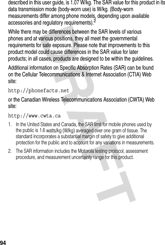 DRAFT 94described in this user guide, is 1.07 W/kg. The SAR value for this product in its data transmission mode (body-worn use) is W/kg. (Body-worn measurements differ among phone models, depending upon available accessories and regulatory requirements).2While there may be differences between the SAR levels of various phones and at various positions, they all meet the governmental requirements for safe exposure. Please note that improvements to this product model could cause differences in the SAR value for later products; in all cases, products are designed to be within the guidelines.Additional information on Specific Absorption Rates (SAR) can be found on the Cellular Telecommunications &amp; Internet Association (CTIA) Web site:http://phonefacts.net or the Canadian Wireless Telecommunications Association (CWTA) Web site:http://www.cwta.ca 1. In the United States and Canada, the SAR limit for mobile phones used by the public is 1.6 watts/kg (W/kg) averaged over one gram of tissue. The standard incorporates a substantial margin of safety to give additional protection for the public and to account for any variations in measurements.2. The SAR information includes the Motorola testing protocol, assessment procedure, and measurement uncertainty range for this product.