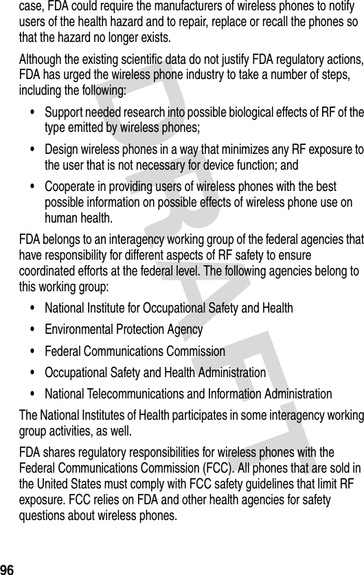 DRAFT 96case, FDA could require the manufacturers of wireless phones to notify users of the health hazard and to repair, replace or recall the phones so that the hazard no longer exists.Although the existing scientific data do not justify FDA regulatory actions, FDA has urged the wireless phone industry to take a number of steps, including the following:•Support needed research into possible biological effects of RF of the type emitted by wireless phones;•Design wireless phones in a way that minimizes any RF exposure to the user that is not necessary for device function; and•Cooperate in providing users of wireless phones with the best possible information on possible effects of wireless phone use on human health.FDA belongs to an interagency working group of the federal agencies that have responsibility for different aspects of RF safety to ensure coordinated efforts at the federal level. The following agencies belong to this working group:•National Institute for Occupational Safety and Health•Environmental Protection Agency•Federal Communications Commission•Occupational Safety and Health Administration•National Telecommunications and Information AdministrationThe National Institutes of Health participates in some interagency working group activities, as well.FDA shares regulatory responsibilities for wireless phones with the Federal Communications Commission (FCC). All phones that are sold in the United States must comply with FCC safety guidelines that limit RF exposure. FCC relies on FDA and other health agencies for safety questions about wireless phones.