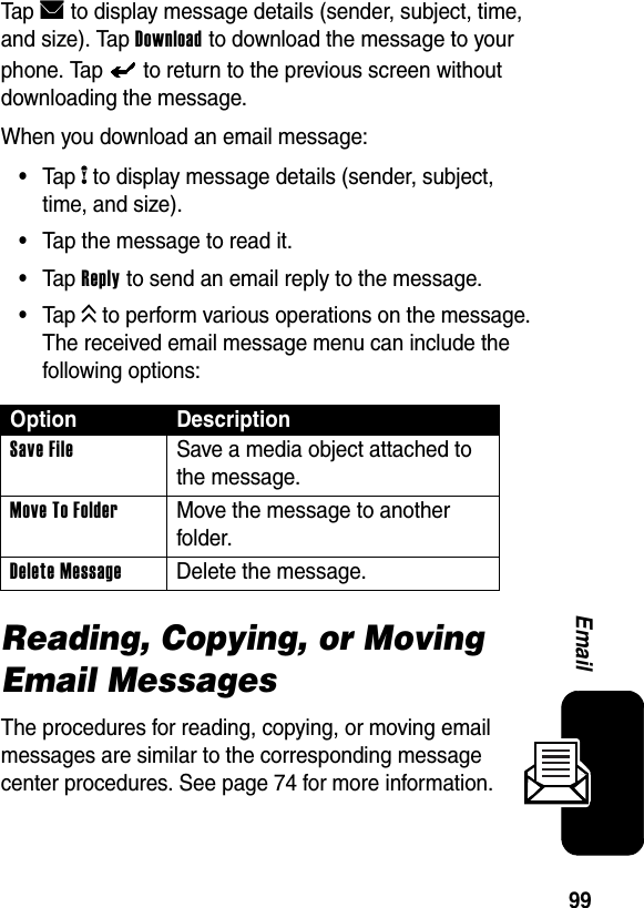  99EmailTap E to display message details (sender, subject, time, and size). Tap Download to download the message to your phone. Tap   to return to the previous screen without downloading the message.When you download an email message:•Tap H to display message details (sender, subject, time, and size).•Tap the message to read it.•Tap Reply to send an email reply to the message.•Tap K to perform various operations on the message. The received email message menu can include the following options:Reading, Copying, or Moving Email MessagesThe procedures for reading, copying, or moving email messages are similar to the corresponding message center procedures. See page 74 for more information.Option DescriptionSave File  Save a media object attached to the message.Move To Folder  Move the message to another folder.Delete Message  Delete the message.