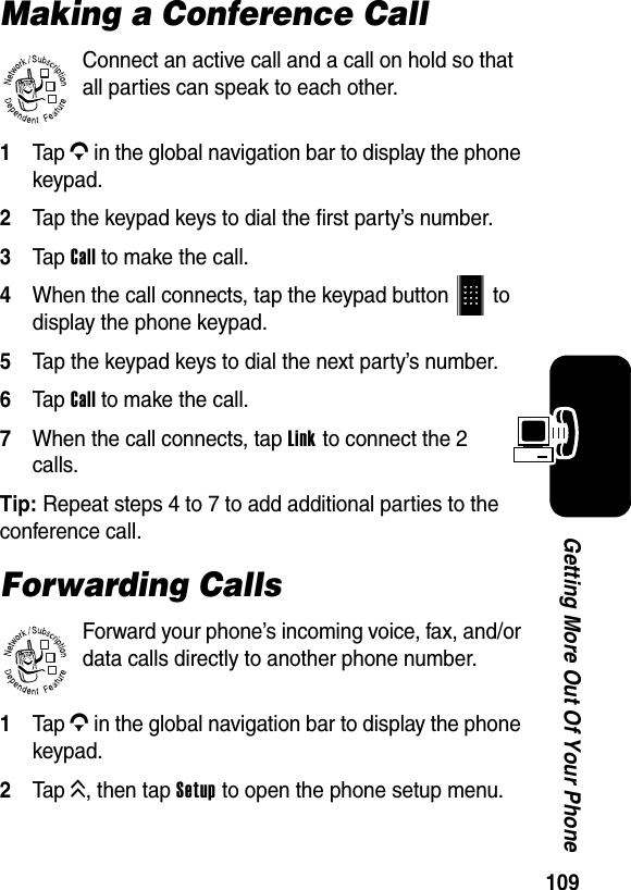  109Getting More Out Of Your PhoneMaking a Conference CallConnect an active call and a call on hold so that all parties can speak to each other.1Tap G in the global navigation bar to display the phone keypad.2Tap the keypad keys to dial the first party’s number.3Tap Call to make the call.4When the call connects, tap the keypad button   to display the phone keypad.5Tap the keypad keys to dial the next party’s number.6Tap Call to make the call.7When the call connects, tap Link to connect the 2 calls.Tip: Repeat steps 4 to 7 to add additional parties to the conference call.Forwarding CallsForward your phone’s incoming voice, fax, and/or data calls directly to another phone number.1Tap G in the global navigation bar to display the phone keypad.2Tap K, then tap Setup to open the phone setup menu.032380o032380o