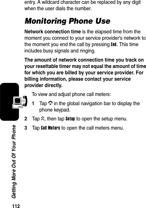  112Getting More Out Of Your Phoneentry. A wildcard character can be replaced by any digit when the user dials the number.Monitoring Phone UseNetwork connection time is the elapsed time from the moment you connect to your service provider&apos;s network to the moment you end the call by pressing End. This time includes busy signals and ringing.The amount of network connection time you track on your resettable timer may not equal the amount of time for which you are billed by your service provider. For billing information, please contact your service provider directly.To view and adjust phone call meters:1Ta p G in the global navigation bar to display the phone keypad.2Tap K, then tap Setup to open the setup menu.3Tap Call Meters to open the call meters menu.