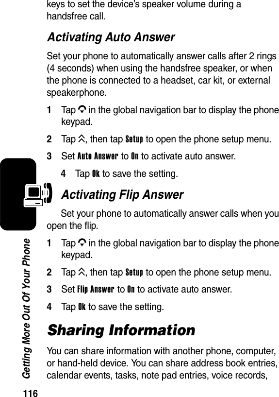  116Getting More Out Of Your Phonekeys to set the device’s speaker volume during a handsfree call.Activating Auto AnswerSet your phone to automatically answer calls after 2 rings (4 seconds) when using the handsfree speaker, or when the phone is connected to a headset, car kit, or external speakerphone.1Tap G in the global navigation bar to display the phone keypad.2Tap K, then tap Setup to open the phone setup menu.3Set Auto Answer to On to activate auto answer.4Ta p Ok to save the setting.Activating Flip AnswerSet your phone to automatically answer calls when you open the flip.1Tap G in the global navigation bar to display the phone keypad.2Tap K, then tap Setup to open the phone setup menu.3Set Flip Answer to On to activate auto answer.4Tap Ok to save the setting.Sharing InformationYou can share information with another phone, computer, or hand-held device. You can share address book entries, calendar events, tasks, note pad entries, voice records, 