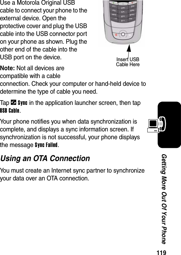  119Getting More Out Of Your PhoneUse a Motorola Original USB cable to connect your phone to the external device. Open the protective cover and plug the USB cable into the USB connector port on your phone as shown. Plug the other end of the cable into the USB port on the device.Note: Not all devices are compatible with a cable connection. Check your computer or hand-held device to determine the type of cable you need.Tap -Sync in the application launcher screen, then tap USB Cable.Your phone notifies you when data synchronization is complete, and displays a sync information screen. If synchronization is not successful, your phone displays the message Sync Failed.Using an OTA ConnectionYou must create an Internet sync partner to synchronize your data over an OTA connection.Insert USB Cable Here