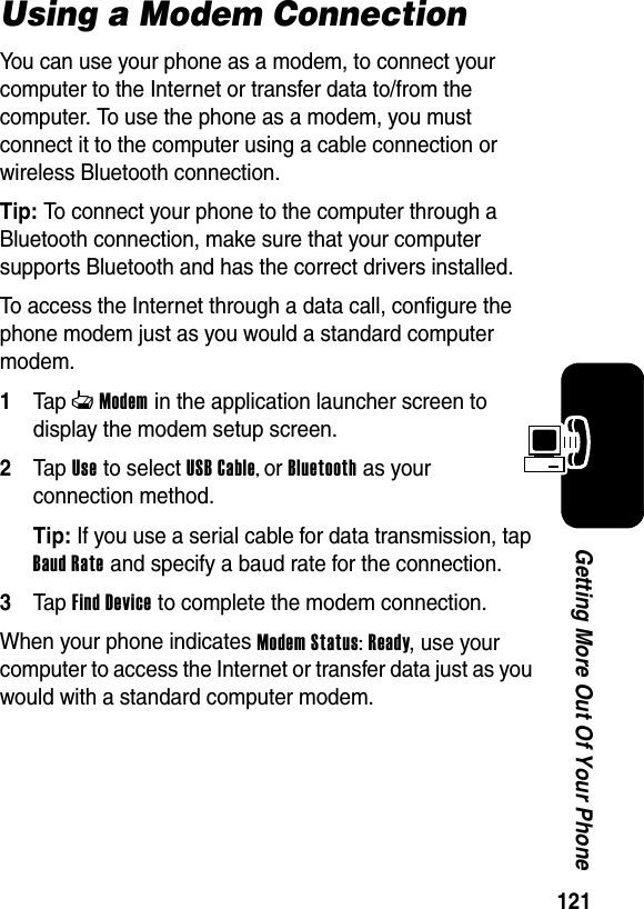  121Getting More Out Of Your PhoneUsing a Modem ConnectionYou can use your phone as a modem, to connect your computer to the Internet or transfer data to/from the computer. To use the phone as a modem, you must connect it to the computer using a cable connection or wireless Bluetooth connection.Tip: To connect your phone to the computer through a Bluetooth connection, make sure that your computer supports Bluetooth and has the correct drivers installed.To access the Internet through a data call, configure the phone modem just as you would a standard computer modem.1Tap cModem in the application launcher screen to display the modem setup screen.2Tap Use to select USB Cable, or Bluetooth as your connection method.Tip: If you use a serial cable for data transmission, tap Baud Rate and specify a baud rate for the connection.3Tap Find Device to complete the modem connection.When your phone indicates Modem Status: Ready, use your computer to access the Internet or transfer data just as you would with a standard computer modem.