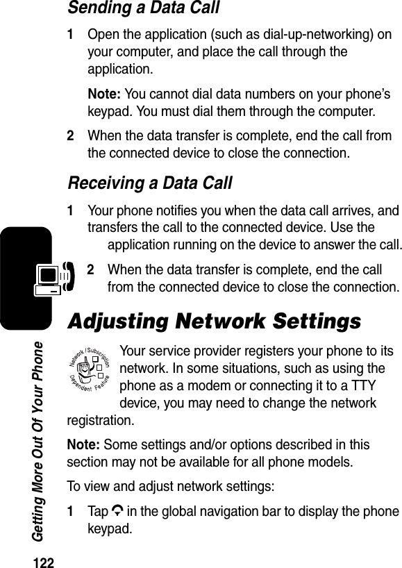  122Getting More Out Of Your PhoneSending a Data Call1Open the application (such as dial-up-networking) on your computer, and place the call through the application.Note: You cannot dial data numbers on your phone’s keypad. You must dial them through the computer.2When the data transfer is complete, end the call from the connected device to close the connection.Receiving a Data Call1Your phone notifies you when the data call arrives, and transfers the call to the connected device. Use the application running on the device to answer the call.2When the data transfer is complete, end the call from the connected device to close the connection.Adjusting Network SettingsYour service provider registers your phone to its network. In some situations, such as using the phone as a modem or connecting it to a TTY device, you may need to change the network registration.Note: Some settings and/or options described in this section may not be available for all phone models.To view and adjust network settings:1Tap G in the global navigation bar to display the phone keypad.032380o