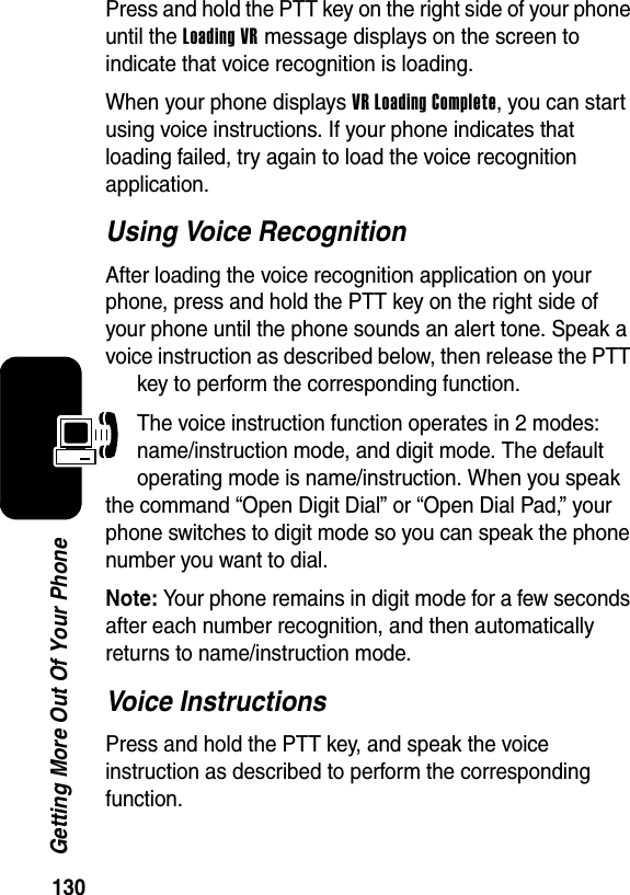  130Getting More Out Of Your PhonePress and hold the PTT key on the right side of your phone until the Loading VR message displays on the screen to indicate that voice recognition is loading.When your phone displays VR Loading Complete, you can start using voice instructions. If your phone indicates that loading failed, try again to load the voice recognition application.Using Voice RecognitionAfter loading the voice recognition application on your phone, press and hold the PTT key on the right side of your phone until the phone sounds an alert tone. Speak a voice instruction as described below, then release the PTT key to perform the corresponding function.The voice instruction function operates in 2 modes: name/instruction mode, and digit mode. The default operating mode is name/instruction. When you speak the command “Open Digit Dial” or “Open Dial Pad,” your phone switches to digit mode so you can speak the phone number you want to dial.Note: Your phone remains in digit mode for a few seconds after each number recognition, and then automatically returns to name/instruction mode.Voice InstructionsPress and hold the PTT key, and speak the voice instruction as described to perform the corresponding function.