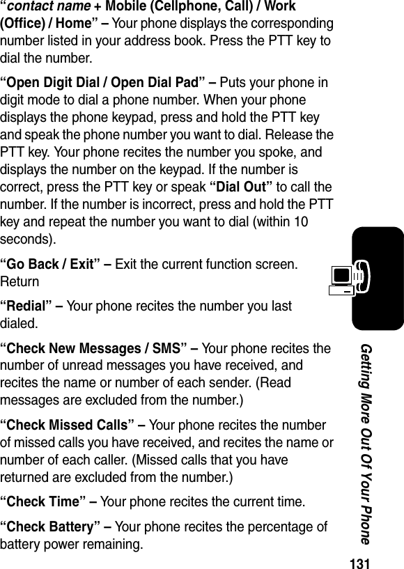  131Getting More Out Of Your Phone“contact name + Mobile (Cellphone, Call) / Work (Office) / Home” – Your phone displays the corresponding number listed in your address book. Press the PTT key to dial the number.“Open Digit Dial / Open Dial Pad” – Puts your phone in digit mode to dial a phone number. When your phone displays the phone keypad, press and hold the PTT key and speak the phone number you want to dial. Release the PTT key. Your phone recites the number you spoke, and displays the number on the keypad. If the number is correct, press the PTT key or speak “Dial Out” to call the number. If the number is incorrect, press and hold the PTT key and repeat the number you want to dial (within 10 seconds).“Go Back / Exit” – Exit the current function screen. Return“Redial” – Your phone recites the number you last dialed.“Check New Messages / SMS” – Your phone recites the number of unread messages you have received, and recites the name or number of each sender. (Read messages are excluded from the number.)“Check Missed Calls” – Your phone recites the number of missed calls you have received, and recites the name or number of each caller. (Missed calls that you have returned are excluded from the number.)“Check Time” – Your phone recites the current time.“Check Battery” – Your phone recites the percentage of battery power remaining.