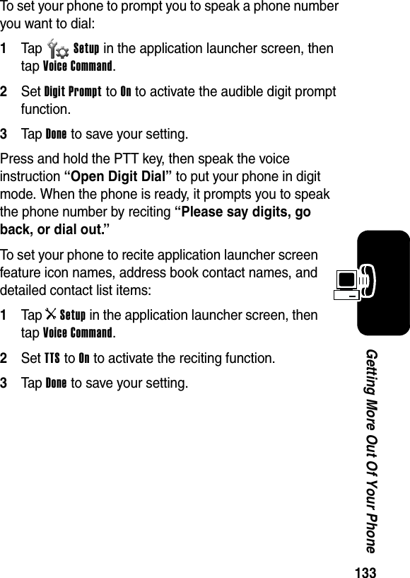  133Getting More Out Of Your PhoneTo set your phone to prompt you to speak a phone number you want to dial:1Tap Setup in the application launcher screen, then tap Voice Command.2Set Digit Prompt to On to activate the audible digit prompt function. 3Tap Done to save your setting.Press and hold the PTT key, then speak the voice instruction “Open Digit Dial” to put your phone in digit mode. When the phone is ready, it prompts you to speak the phone number by reciting “Please say digits, go back, or dial out.”To set your phone to recite application launcher screen feature icon names, address book contact names, and detailed contact list items:1Tap iSetup in the application launcher screen, then tap Voice Command.2Set TTS to On to activate the reciting function.3Tap Done to save your setting.