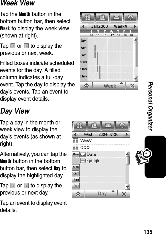  135Personal OrganizerWeek ViewTap the Month button in the bottom button bar, then select Week to display the week view (shown at right).Tap  or  to display the previous or next week.Filled boxes indicate scheduled events for the day. A filled column indicates a full-day event. Tap the day to display the day’s events. Tap an event to display event details.Day ViewTap a day in the month or week view to display the day’s events (as shown at right).Alternatively, you can tap the Month button in the bottom button bar, then select Day to display the highlighted day. Tap  or  to display the previous or next day.Tap an event to display event details.