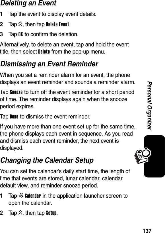  137Personal OrganizerDeleting an Event1Tap the event to display event details.2Tap K, then tap Delete Event.3Tap OK to confirm the deletion.Alternatively, to delete an event, tap and hold the event title, then select Delete from the pop-up menu.Dismissing an Event ReminderWhen you set a reminder alarm for an event, the phone displays an event reminder and sounds a reminder alarm.Tap Snooze to turn off the event reminder for a short period of time. The reminder displays again when the snooze period expires.Tap Done to dismiss the event reminder.If you have more than one event set up for the same time, the phone displays each event in sequence. As you read and dismiss each event reminder, the next event is displayed.Changing the Calendar SetupYou can set the calendar’s daily start time, the length of time that events are stored, lunar calendar, calendar default view, and reminder snooze period.1Tap WCalendar in the application launcher screen to open the calendar.2Tap K, then tap Setup.