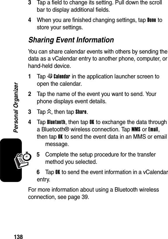  138Personal Organizer3Tap a field to change its setting. Pull down the scroll bar to display additional fields.4When you are finished changing settings, tap Done to store your settings.Sharing Event InformationYou can share calendar events with others by sending the data as a vCalendar entry to another phone, computer, or hand-held device.1Tap WCalendar in the application launcher screen to open the calendar.2Tap the name of the event you want to send. Your phone displays event details.3Tap K, then tap Share.4Tap Bluetooth, then tap OK to exchange the data through a Bluetooth® wireless connection. Tap MMS or Email, then tap OK to send the event data in an MMS or email message.5Complete the setup procedure for the transfer method you selected.6Ta p OK to send the event information in a vCalendar entry.For more information about using a Bluetooth wireless connection, see page 39.