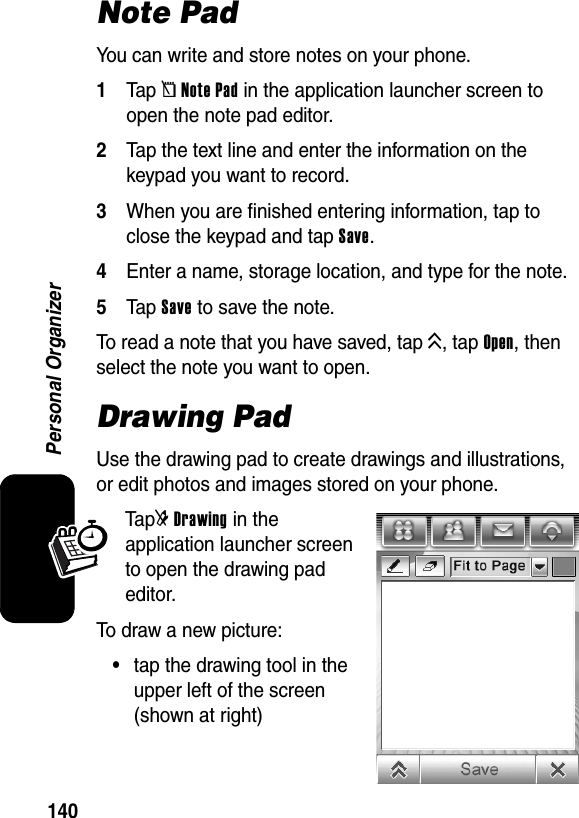  140Personal OrganizerNote PadYou can write and store notes on your phone.1Tap [Note Pad in the application launcher screen to open the note pad editor.2Tap the text line and enter the information on the keypad you want to record.3When you are finished entering information, tap to close the keypad and tap Save.4Enter a name, storage location, and type for the note.5Tap Save to save the note.To read a note that you have saved, tap K, tap Open, then select the note you want to open.Drawing PadUse the drawing pad to create drawings and illustrations, or edit photos and images stored on your phone.Ta p]Drawing in the application launcher screen to open the drawing pad editor.To draw a new picture:•tap the drawing tool in the upper left of the screen (shown at right)