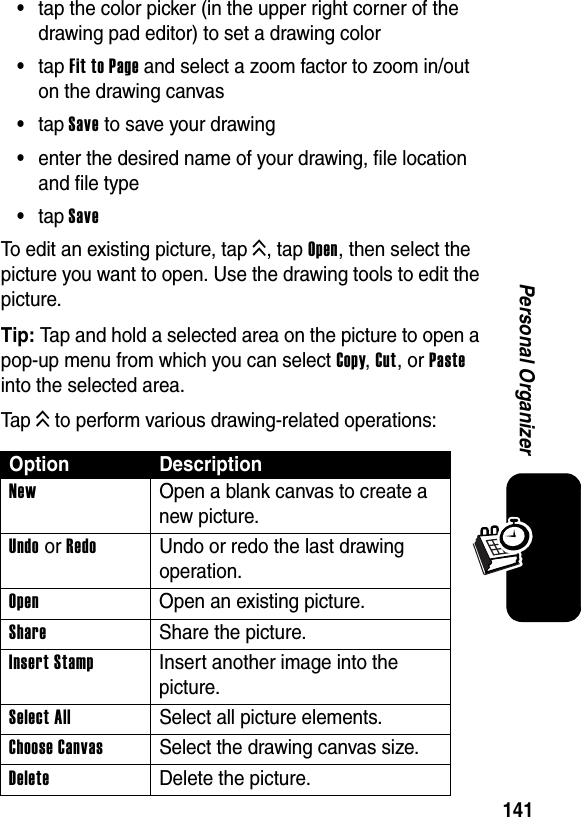  141Personal Organizer•tap the color picker (in the upper right corner of the drawing pad editor) to set a drawing color•tap Fit to Page and select a zoom factor to zoom in/out on the drawing canvas•tap Save to save your drawing•enter the desired name of your drawing, file location and file type•tap SaveTo edit an existing picture, tap K, tap Open, then select the picture you want to open. Use the drawing tools to edit the picture.Tip: Tap and hold a selected area on the picture to open a pop-up menu from which you can select Copy, Cut, or Paste into the selected area.Tap K to perform various drawing-related operations:Option DescriptionNew  Open a blank canvas to create a new picture.Undo or RedoUndo or redo the last drawing operation.Open  Open an existing picture.Share  Share the picture.Insert Stamp  Insert another image into the picture.Select All  Select all picture elements.Choose Canvas  Select the drawing canvas size.Delete Delete the picture.