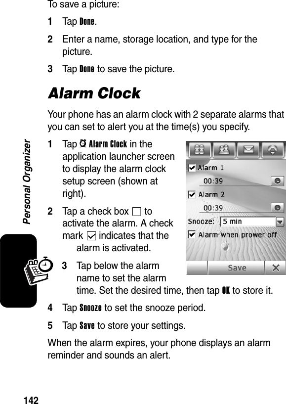  142Personal OrganizerTo save a picture:1Tap Done.2Enter a name, storage location, and type for the picture.3Tap Done to save the picture.Alarm ClockYour phone has an alarm clock with 2 separate alarms that you can set to alert you at the time(s) you specify.1Tap _Alarm Clock in the application launcher screen to display the alarm clock setup screen (shown at right).2Tap a check box   to activate the alarm. A check mark   indicates that the alarm is activated.3Tap below the alarm name to set the alarm time. Set the desired time, then tap OK to store it.4Tap Snooze to set the snooze period.5Tap Save to store your settings.When the alarm expires, your phone displays an alarm reminder and sounds an alert.