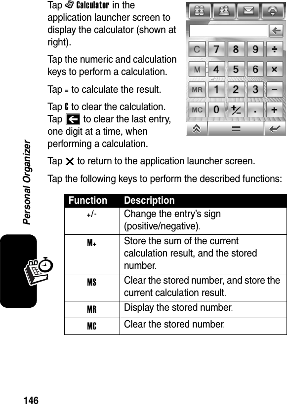  146Personal OrganizerTap ^Calculator in the application launcher screen to display the calculator (shown at right).Tap the numeric and calculation keys to perform a calculation.Tap = to calculate the result.Tap C to clear the calculation. Tap   to clear the last entry, one digit at a time, when performing a calculation.Tap   to return to the application launcher screen.Tap the following keys to perform the described functions:Function Description+/-  Change the entry’s sign(positive/negative).M+ Store the sum of the current calculation result, and the stored number.MS Clear the stored number, and store the current calculation result.MR Display the stored number.MC Clear the stored number.