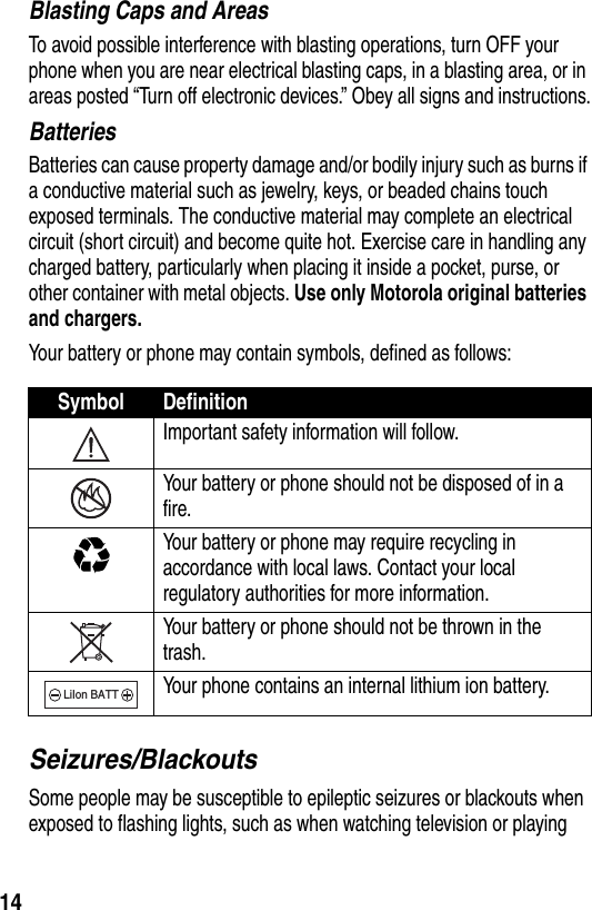  14Blasting Caps and AreasTo avoid possible interference with blasting operations, turn OFF your phone when you are near electrical blasting caps, in a blasting area, or in areas posted “Turn off electronic devices.” Obey all signs and instructions.BatteriesBatteries can cause property damage and/or bodily injury such as burns if a conductive material such as jewelry, keys, or beaded chains touch exposed terminals. The conductive material may complete an electrical circuit (short circuit) and become quite hot. Exercise care in handling any charged battery, particularly when placing it inside a pocket, purse, or other container with metal objects. Use only Motorola original batteries and chargers.Your battery or phone may contain symbols, defined as follows:Seizures/BlackoutsSome people may be susceptible to epileptic seizures or blackouts when exposed to flashing lights, such as when watching television or playing Symbol DefinitionImportant safety information will follow.Your battery or phone should not be disposed of in a fire.Your battery or phone may require recycling in accordance with local laws. Contact your local regulatory authorities for more information.Your battery or phone should not be thrown in the trash.Your phone contains an internal lithium ion battery.LiIon BATT