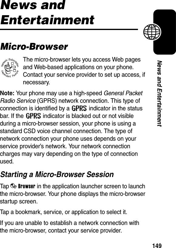  149News and EntertainmentNews and EntertainmentMicro-BrowserThe micro-browser lets you access Web pages and Web-based applications on your phone. Contact your service provider to set up access, if necessary.Note: Your phone may use a high-speed General Packet Radio Service (GPRS) network connection. This type of connection is identified by a   indicator in the status bar. If the   indicator is blacked out or not visible during a micro-browser session, your phone is using a standard CSD voice channel connection. The type of network connection your phone uses depends on your service provider’s network. Your network connection charges may vary depending on the type of connection used.Starting a Micro-Browser SessionTap bBrowser in the application launcher screen to launch the micro-browser. Your phone displays the micro-browser startup screen.Tap a bookmark, service, or application to select it.If you are unable to establish a network connection with the micro-browser, contact your service provider.032380o