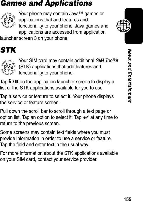  155News and EntertainmentGames and ApplicationsYour phone may contain Java™ games or applications that add features and functionality to your phone. Java games and applications are accessed from application launcher screen 3 on your phone.STKYour SIM card may contain additional SIM Toolkit (STK) applications that add features and functionality to your phone.Tap dSTK on the application launcher screen to display a list of the STK applications available for you to use.Tap a service or feature to select it. Your phone displays the service or feature screen.Pull down the scroll bar to scroll through a text page or option list. Tap an option to select it. Tap   at any time to return to the previous screen.Some screens may contain text fields where you must provide information in order to use a service or feature. Tap the field and enter text in the usual way.For more information about the STK applications available on your SIM card, contact your service provider.032380o032380o