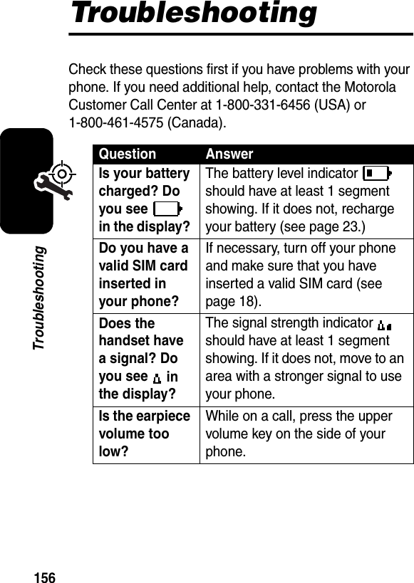  156TroubleshootingTroubleshootingCheck these questions first if you have problems with your phone. If you need additional help, contact the Motorola Customer Call Center at 1-800-331-6456 (USA) or 1-800-461-4575 (Canada).Question AnswerIs your battery charged? Do you see  in the display? The battery level indicator   should have at least 1 segment showing. If it does not, recharge your battery (see page 23.)Do you have a valid SIM card inserted in your phone? If necessary, turn off your phone and make sure that you have inserted a valid SIM card (see page 18).Does the handset have a signal? Do you see  in the display? The signal strength indicator   should have at least 1 segment showing. If it does not, move to an area with a stronger signal to use your phone.Is the earpiece volume too low? While on a call, press the upper volume key on the side of your phone.