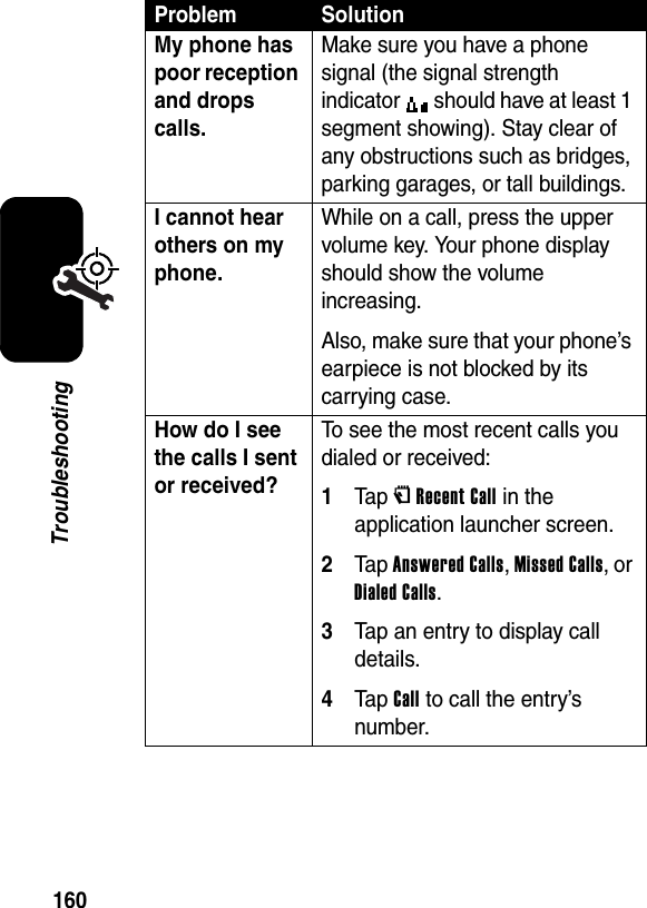  160TroubleshootingMy phone has poor reception and drops calls. Make sure you have a phone signal (the signal strength indicator   should have at least 1 segment showing). Stay clear of any obstructions such as bridges, parking garages, or tall buildings.I cannot hear others on my phone. While on a call, press the upper volume key. Your phone display should show the volume increasing.Also, make sure that your phone’s earpiece is not blocked by its carrying case.How do I see the calls I sent or received? To see the most recent calls you dialed or received:1Ta p VRecent Call in the application launcher screen.2Ta p Answered Calls, Missed Calls, or Dialed Calls.3Tap an entry to display call details.4Ta p Call to call the entry’s number.Problem Solution