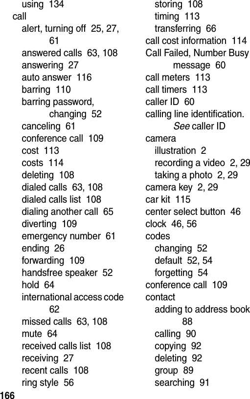  166using  134callalert, turning off  25, 27, 61answered calls  63, 108answering  27auto answer  116barring  110barring password, changing  52canceling  61conference call  109cost  113costs  114deleting  108dialed calls  63, 108dialed calls list  108dialing another call  65diverting  109emergency number  61ending  26forwarding  109handsfree speaker  52hold  64international access code  62missed calls  63, 108mute  64received calls list  108receiving  27recent calls  108ring style  56storing  108timing  113transferring  66call cost information  114Call Failed, Number Busy message  60call meters  113call timers  113caller ID  60calling line identification. See caller IDcameraillustration  2recording a video  2, 29taking a photo  2, 29camera key  2, 29car kit  115center select button  46clock  46, 56codeschanging  52default  52, 54forgetting  54conference call  109contactadding to address book  88calling  90copying  92deleting  92group  89searching  91