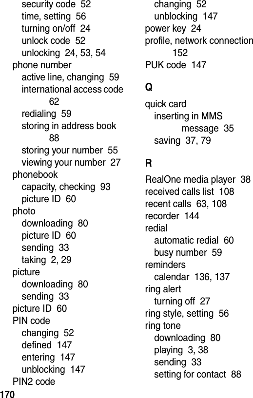  170security code  52time, setting  56turning on/off  24unlock code  52unlocking  24, 53, 54phone numberactive line, changing  59international access code  62redialing  59storing in address book  88storing your number  55viewing your number  27phonebookcapacity, checking  93picture ID  60photodownloading  80picture ID  60sending  33taking  2, 29picturedownloading  80sending  33picture ID  60PIN codechanging  52defined  147entering  147unblocking  147PIN2 codechanging  52unblocking  147power key  24profile, network connection  152PUK code  147Qquick cardinserting in MMS message  35saving  37, 79RRealOne media player  38received calls list  108recent calls  63, 108recorder  144redialautomatic redial  60busy number  59reminderscalendar  136, 137ring alertturning off  27ring style, setting  56ring tonedownloading  80playing  3, 38sending  33setting for contact  88